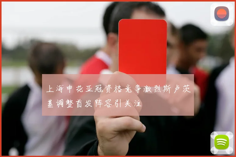 上海申花亚冠资格竞争激烈斯卢茨基调整首发阵容引关注