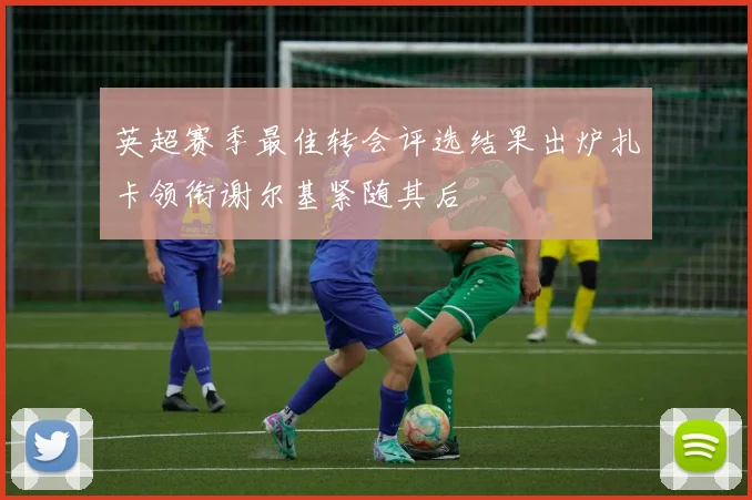 英超赛季最佳转会评选结果出炉扎卡领衔谢尔基紧随其后
