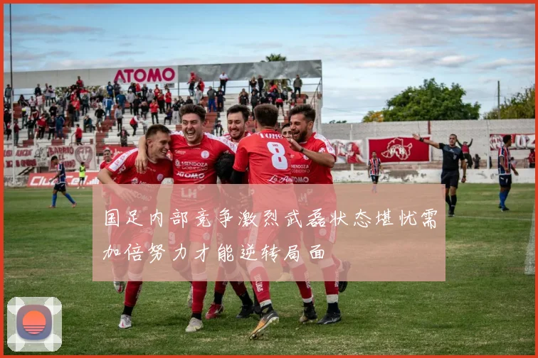国足内部竞争激烈武磊状态堪忧需加倍努力才能逆转局面