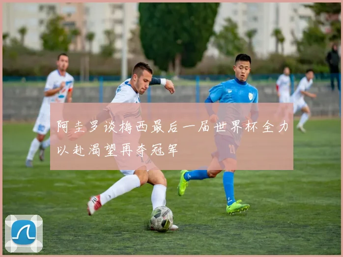 阿圭罗谈梅西最后一届世界杯全力以赴渴望再夺冠军