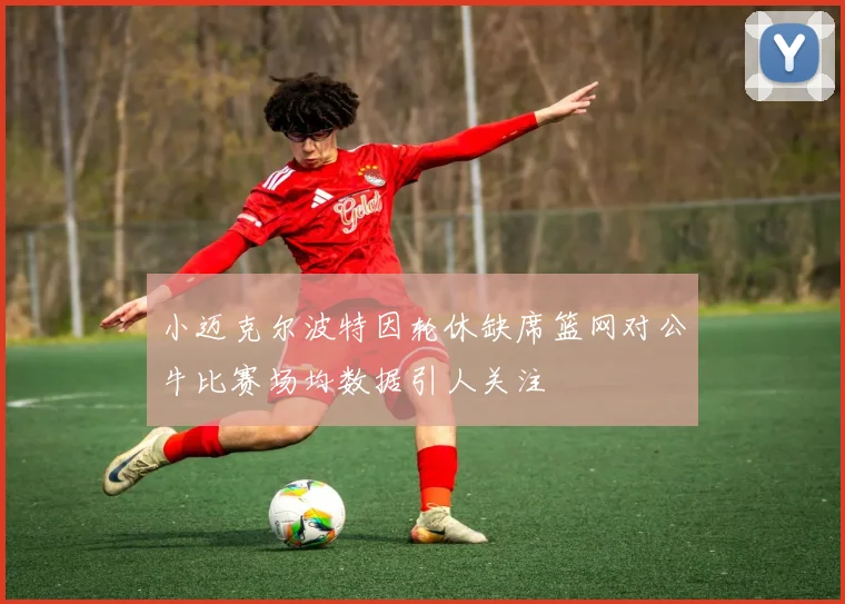 小迈克尔波特因轮休缺席篮网对公牛比赛场均数据引人关注