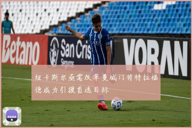 纽卡斯尔亟需改革曼城门将特拉福德成为引援首选目标