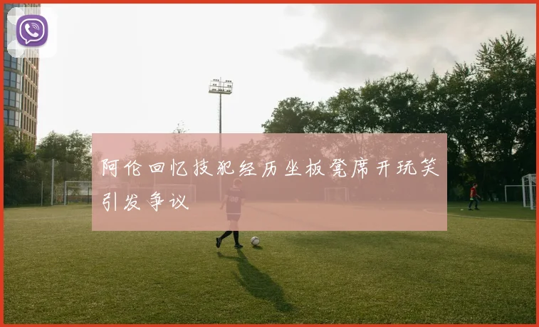阿伦回忆技犯经历坐板凳席开玩笑引发争议