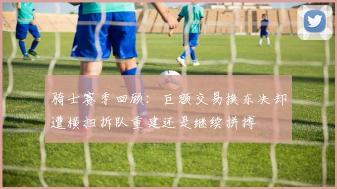 骑士赛季回顾：巨额交易换东决却遭横扫拆队重建还是继续拼搏