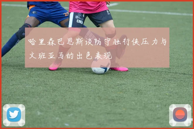 哈里森巴恩斯谈防守独行侠压力与文班亚马的出色表现
