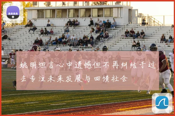 姚明坦言心中遗憾但不再纠结于过去专注未来发展与回馈社会