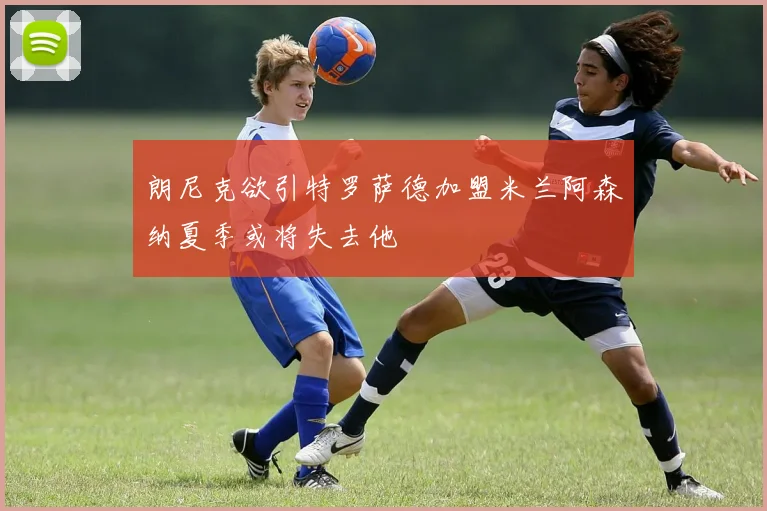 朗尼克欲引特罗萨德加盟米兰阿森纳夏季或将失去他