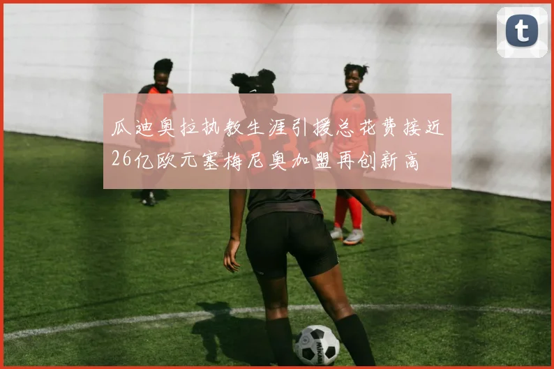 瓜迪奥拉执教生涯引援总花费接近26亿欧元塞梅尼奥加盟再创新高