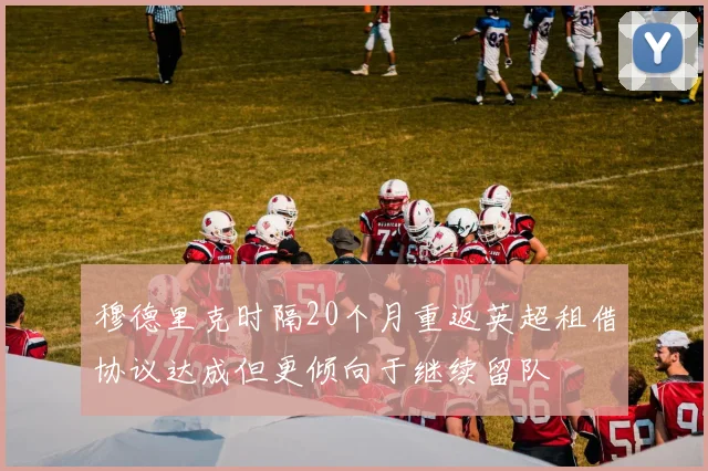 穆德里克时隔20个月重返英超租借协议达成但更倾向于继续留队