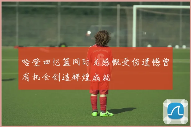 哈登回忆篮网时光感慨受伤遗憾曾有机会创造辉煌成就