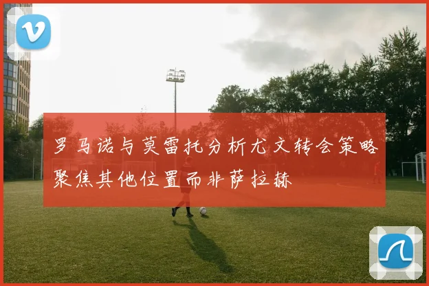 罗马诺与莫雷托分析尤文转会策略聚焦其他位置而非萨拉赫