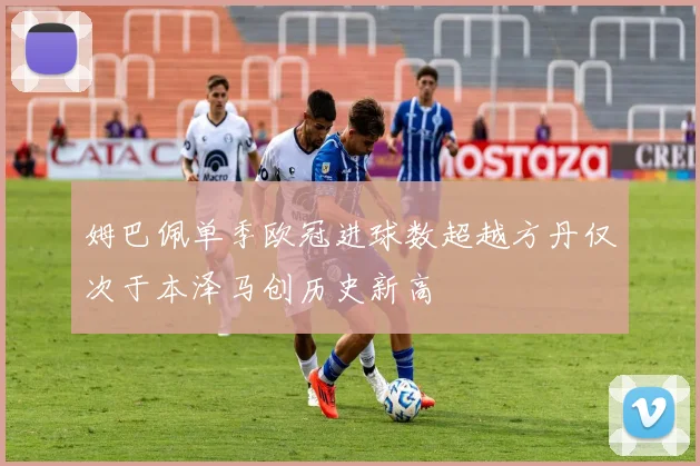 姆巴佩单季欧冠进球数超越方丹仅次于本泽马创历史新高