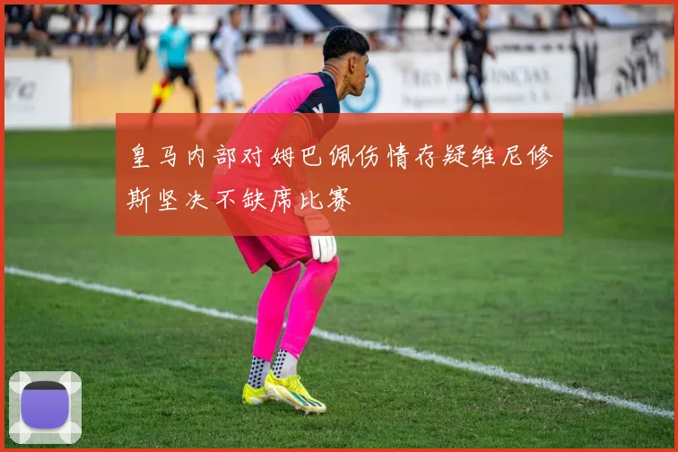 皇马内部对姆巴佩伤情存疑维尼修斯坚决不缺席比赛