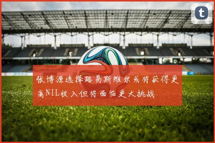 张博源选择路易斯维尔或将获得更高NIL收入但将面临更大挑战