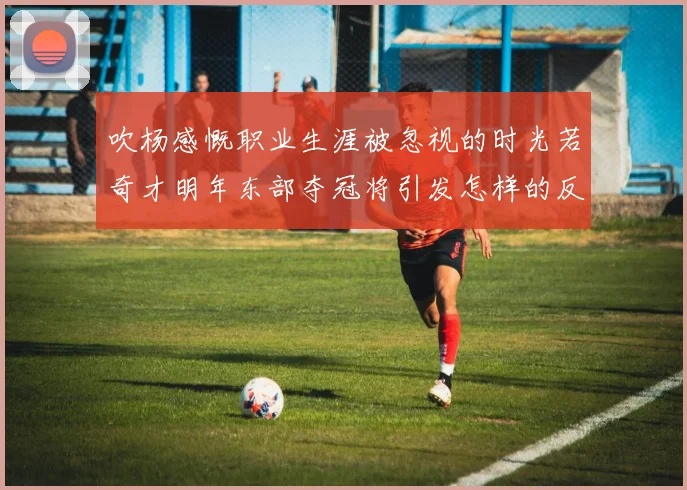 吹杨感慨职业生涯被忽视的时光若奇才明年东部夺冠将引发怎样的反响
