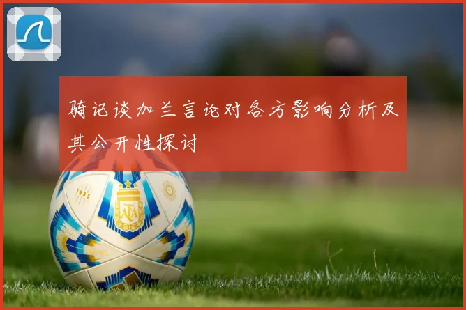 骑记谈加兰言论对各方影响分析及其公开性探讨