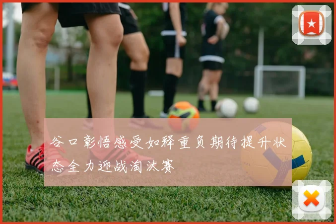 谷口彰悟感受如释重负期待提升状态全力迎战淘汰赛