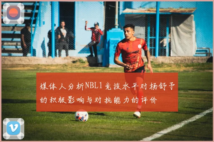 媒体人分析NBL1竞技水平对杨舒予的积极影响与对抗能力的评价