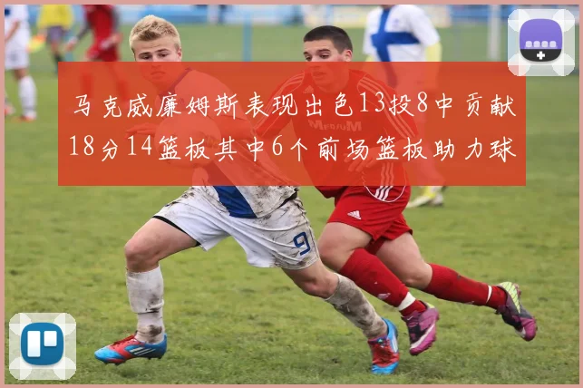 马克威廉姆斯表现出色13投8中贡献18分14篮板其中6个前场篮板助力球队