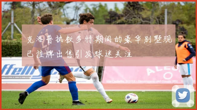 克洛普执教多特期间的豪华别墅现已挂牌出售引发球迷关注