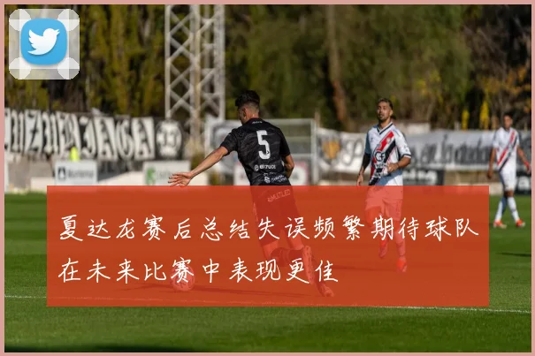 夏达龙赛后总结失误频繁期待球队在未来比赛中表现更佳