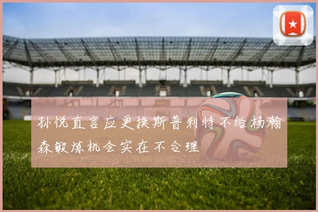 孙悦直言应更换斯普利特不给杨瀚森锻炼机会实在不合理
