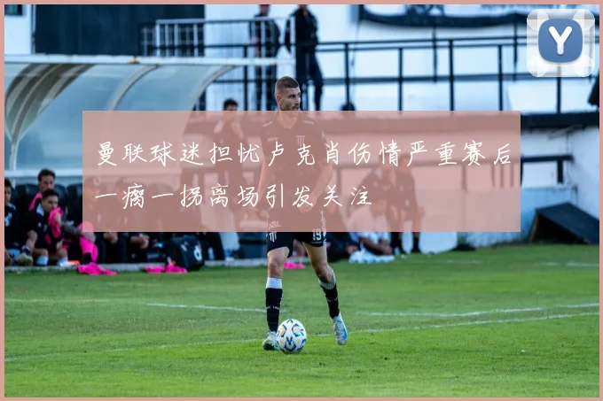 曼联球迷担忧卢克肖伤情严重赛后一瘸一拐离场引发关注