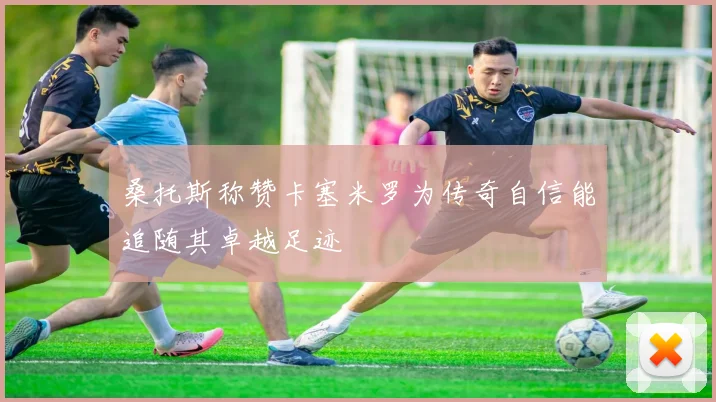 桑托斯称赞卡塞米罗为传奇自信能追随其卓越足迹