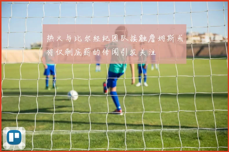 热火与比尔经纪团队接触詹姆斯或将仅剩底薪的传闻引发关注